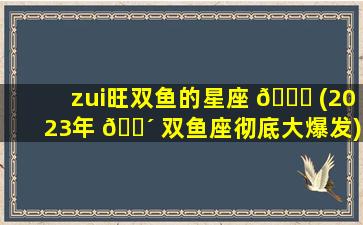 zui
旺双鱼的星座 🕊 (2023年 🐴 双鱼座彻底大爆发)